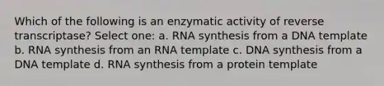 Which of the following is an enzymatic activity of reverse transcriptase? Select one: a. RNA synthesis from a DNA template b. RNA synthesis from an RNA template c. DNA synthesis from a DNA template d. RNA synthesis from a protein template