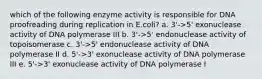 which of the following enzyme activity is responsible for DNA proofreading during replication in E.coli? a. 3'->5' exonuclease activity of DNA polymerase III b. 3'->5' endonuclease activity of topoisomerase c. 3'->5' endonuclease activity of DNA polymerase II d. 5'->3' exonuclease activity of DNA polymerase III e. 5'->3' exonuclease activity of DNA polymerase I