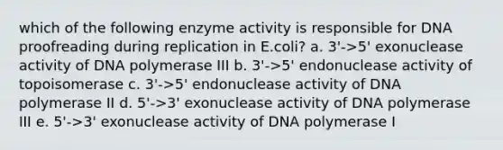 which of the following enzyme activity is responsible for DNA proofreading during replication in E.coli? a. 3'->5' exonuclease activity of DNA polymerase III b. 3'->5' endonuclease activity of topoisomerase c. 3'->5' endonuclease activity of DNA polymerase II d. 5'->3' exonuclease activity of DNA polymerase III e. 5'->3' exonuclease activity of DNA polymerase I