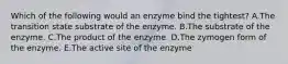 Which of the following would an enzyme bind the tightest? A.The transition state substrate of the enzyme. B.The substrate of the enzyme. C.The product of the enzyme. D.The zymogen form of the enzyme. E.The active site of the enzyme