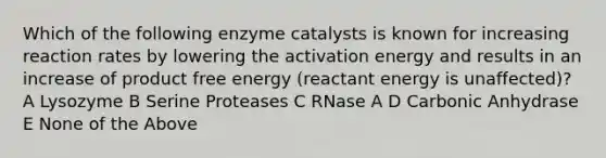 Which of the following enzyme catalysts is known for increasing reaction rates by lowering the activation energy and results in an increase of product free energy (reactant energy is unaffected)? A Lysozyme B Serine Proteases C RNase A D Carbonic Anhydrase E None of the Above