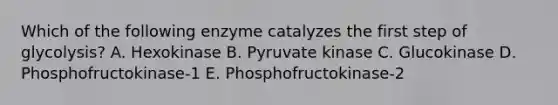 Which of the following enzyme catalyzes the first step of glycolysis? A. Hexokinase B. Pyruvate kinase C. Glucokinase D. Phosphofructokinase-1 E. Phosphofructokinase-2