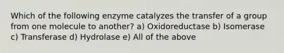 Which of the following enzyme catalyzes the transfer of a group from one molecule to another? a) Oxidoreductase b) Isomerase c) Transferase d) Hydrolase e) All of the above