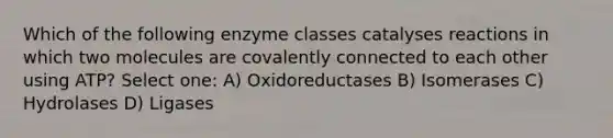 Which of the following enzyme classes catalyses reactions in which two molecules are covalently connected to each other using ATP? Select one: A) Oxidoreductases B) Isomerases C) Hydrolases D) Ligases