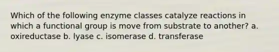 Which of the following enzyme classes catalyze reactions in which a functional group is move from substrate to another? a. oxireductase b. lyase c. isomerase d. transferase