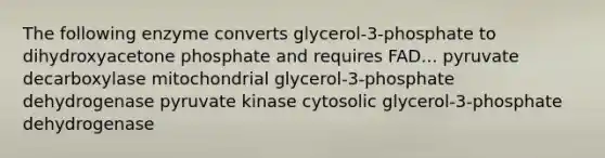 The following enzyme converts glycerol-3-phosphate to dihydroxyacetone phosphate and requires FAD... pyruvate decarboxylase mitochondrial glycerol-3-phosphate dehydrogenase pyruvate kinase cytosolic glycerol-3-phosphate dehydrogenase