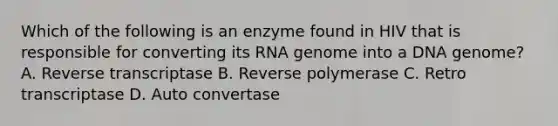 Which of the following is an enzyme found in HIV that is responsible for converting its RNA genome into a DNA genome? A. Reverse transcriptase B. Reverse polymerase C. Retro transcriptase D. Auto convertase