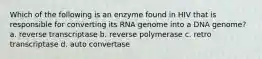 Which of the following is an enzyme found in HIV that is responsible for converting its RNA genome into a DNA genome? a. reverse transcriptase b. reverse polymerase c. retro transcriptase d. auto convertase