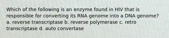 Which of the following is an enzyme found in HIV that is responsible for converting its RNA genome into a DNA genome? a. reverse transcriptase b. reverse polymerase c. retro transcriptase d. auto convertase