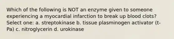 Which of the following is NOT an enzyme given to someone experiencing a myocardial infarction to break up blood clots? Select one: a. streptokinase b. tissue plasminogen activator (t-Pa) c. nitroglycerin d. urokinase