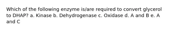 Which of the following enzyme is/are required to convert glycerol to DHAP? a. Kinase b. Dehydrogenase c. Oxidase d. A and B e. A and C