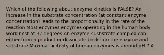 Which of the following about enzyme kinetics is FALSE? An increase in the substrate concentration (at constant enzyme concentration) leads to the proportionality in the rate of the reaction Most enzymes enzymes operating in the human body work best at 37 degrees An enzyme-susbstrate complex can either form a product or dissociate back into the enzyme and substrate Maximal acitivity of human enzymes is around pH 7.4