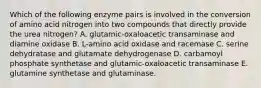 Which of the following enzyme pairs is involved in the conversion of amino acid nitrogen into two compounds that directly provide the urea nitrogen? A. glutamic-oxaloacetic transaminase and diamine oxidase B. L-amino acid oxidase and racemase C. serine dehydratase and glutamate dehydrogenase D. carbamoyl phosphate synthetase and glutamic-oxaloacetic transaminase E. glutamine synthetase and glutaminase.