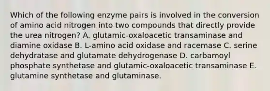 Which of the following enzyme pairs is involved in the conversion of amino acid nitrogen into two compounds that directly provide the urea nitrogen? A. glutamic-oxaloacetic transaminase and diamine oxidase B. L-amino acid oxidase and racemase C. serine dehydratase and glutamate dehydrogenase D. carbamoyl phosphate synthetase and glutamic-oxaloacetic transaminase E. glutamine synthetase and glutaminase.