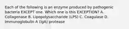 Each of the following is an enzyme produced by pathogenic bacteria EXCEPT one. Which one is this EXCEPTION? A. Collagenase B. Lipopolysaccharide (LPS) C. Coagulase D. Immunoglobulin A (lgA) protease