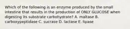 Which of the following is an enzyme produced by the small intestine that results in the production of ONLY GLUCOSE when digesting its substrate carbohydrate? A. maltase B. carboxypeptidase C. sucrase D. lactase E. lipase