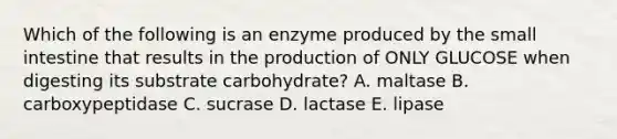 Which of the following is an enzyme produced by the small intestine that results in the production of ONLY GLUCOSE when digesting its substrate carbohydrate? A. maltase B. carboxypeptidase C. sucrase D. lactase E. lipase