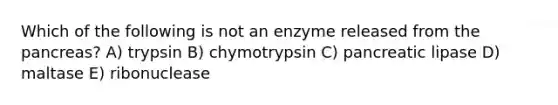 Which of the following is not an enzyme released from the pancreas? A) trypsin B) chymotrypsin C) pancreatic lipase D) maltase E) ribonuclease