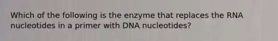 Which of the following is the enzyme that replaces the RNA nucleotides in a primer with DNA nucleotides?