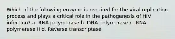 Which of the following enzyme is required for the viral replication process and plays a critical role in the pathogenesis of HIV infection? a. RNA polymerase b. DNA polymerase c. RNA polymerase II d. Reverse transcriptase