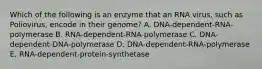 Which of the following is an enzyme that an RNA virus, such as Poliovirus, encode in their genome? A. DNA-dependent-RNA-polymerase B. RNA-dependent-RNA-polymerase C. DNA-dependent-DNA-polymerase D. DNA-dependent-RNA-polymerase E. RNA-dependent-protein-synthetase