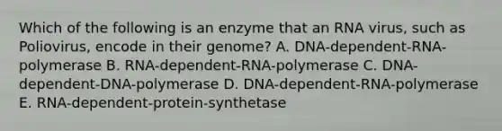 Which of the following is an enzyme that an RNA virus, such as Poliovirus, encode in their genome? A. DNA-dependent-RNA-polymerase B. RNA-dependent-RNA-polymerase C. DNA-dependent-DNA-polymerase D. DNA-dependent-RNA-polymerase E. RNA-dependent-protein-synthetase