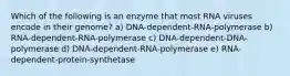 Which of the following is an enzyme that most RNA viruses encode in their genome? a) DNA-dependent-RNA-polymerase b) RNA-dependent-RNA-polymerase c) DNA-dependent-DNA-polymerase d) DNA-dependent-RNA-polymerase e) RNA-dependent-protein-synthetase