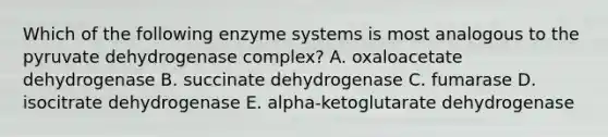 Which of the following enzyme systems is most analogous to the pyruvate dehydrogenase complex? A. oxaloacetate dehydrogenase B. succinate dehydrogenase C. fumarase D. isocitrate dehydrogenase E. alpha-ketoglutarate dehydrogenase