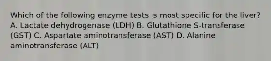 Which of the following enzyme tests is most specific for the liver? A. Lactate dehydrogenase (LDH) B. Glutathione S-transferase (GST) C. Aspartate aminotransferase (AST) D. Alanine aminotransferase (ALT)