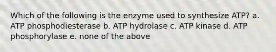 Which of the following is the enzyme used to synthesize ATP? a. ATP phosphodiesterase b. ATP hydrolase c. ATP kinase d. ATP phosphorylase e. none of the above