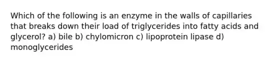 Which of the following is an enzyme in the walls of capillaries that breaks down their load of triglycerides into fatty acids and glycerol? a) bile b) chylomicron c) lipoprotein lipase d) monoglycerides