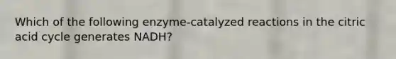 Which of the following enzyme-catalyzed reactions in the citric acid cycle generates NADH?