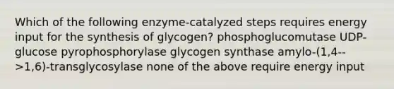 Which of the following enzyme-catalyzed steps requires energy input for the synthesis of glycogen? phosphoglucomutase UDP-glucose pyrophosphorylase glycogen synthase amylo-(1,4-->1,6)-transglycosylase none of the above require energy input