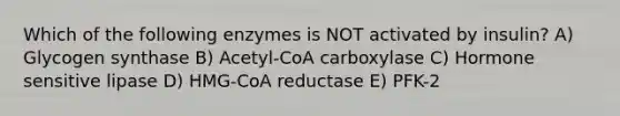 Which of the following enzymes is NOT activated by insulin? A) Glycogen synthase B) Acetyl-CoA carboxylase C) Hormone sensitive lipase D) HMG-CoA reductase E) PFK-2