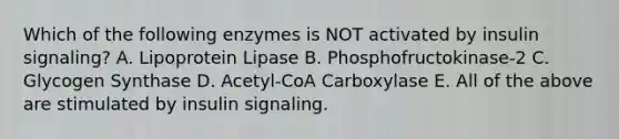 Which of the following enzymes is NOT activated by insulin signaling? A. Lipoprotein Lipase B. Phosphofructokinase-2 C. Glycogen Synthase D. Acetyl-CoA Carboxylase E. All of the above are stimulated by insulin signaling.