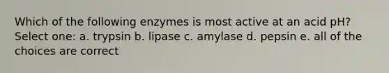 Which of the following enzymes is most active at an acid pH? Select one: a. trypsin b. lipase c. amylase d. pepsin e. all of the choices are correct