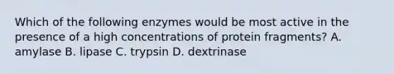 Which of the following enzymes would be most active in the presence of a high concentrations of protein fragments? A. amylase B. lipase C. trypsin D. dextrinase