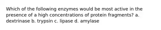 Which of the following enzymes would be most active in the presence of a high concentrations of protein fragments? a. dextrinase b. trypsin c. lipase d. amylase