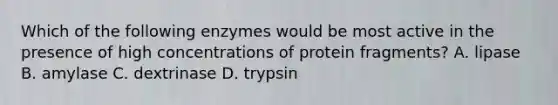 Which of the following enzymes would be most active in the presence of high concentrations of protein fragments? A. lipase B. amylase C. dextrinase D. trypsin