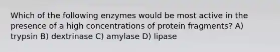 Which of the following enzymes would be most active in the presence of a high concentrations of protein fragments? A) trypsin B) dextrinase C) amylase D) lipase