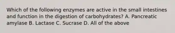 Which of the following enzymes are active in the small intestines and function in the digestion of carbohydrates? A. Pancreatic amylase B. Lactase C. Sucrase D. All of the above