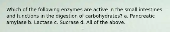 Which of the following enzymes are active in <a href='https://www.questionai.com/knowledge/kt623fh5xn-the-small-intestine' class='anchor-knowledge'>the small intestine</a>s and functions in the digestion of carbohydrates? a. Pancreatic amylase b. Lactase c. Sucrase d. All of the above.