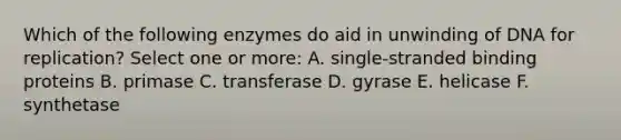 Which of the following enzymes do aid in unwinding of DNA for replication? Select one or more: A. single-stranded binding proteins B. primase C. transferase D. gyrase E. helicase F. synthetase