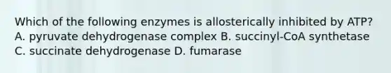 Which of the following enzymes is allosterically inhibited by ATP? A. pyruvate dehydrogenase complex B. succinyl-CoA synthetase C. succinate dehydrogenase D. fumarase