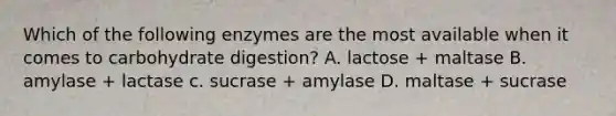 Which of the following enzymes are the most available when it comes to carbohydrate digestion? A. lactose + maltase B. amylase + lactase c. sucrase + amylase D. maltase + sucrase