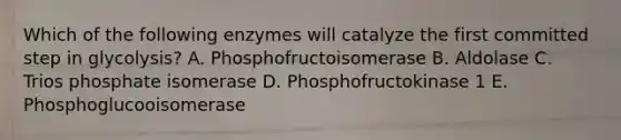 Which of the following enzymes will catalyze the first committed step in glycolysis? A. Phosphofructoisomerase B. Aldolase C. Trios phosphate isomerase D. Phosphofructokinase 1 E. Phosphoglucooisomerase