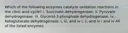 Which of the following enzymes catalyze oxidation reactions in the citric acid cycle? i. Succinate dehydrogenase. ii. Pyruvate dehydrogenase. iii. Glycerol-3-phosphate dehydrogenase. iv. -Ketoglutarate dehydrogenase. i, iii, and iv i, ii, and iv i and iv All of the listed enzymes