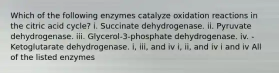 Which of the following enzymes catalyze oxidation reactions in the citric acid cycle? i. Succinate dehydrogenase. ii. Pyruvate dehydrogenase. iii. Glycerol-3-phosphate dehydrogenase. iv. -Ketoglutarate dehydrogenase. i, iii, and iv i, ii, and iv i and iv All of the listed enzymes