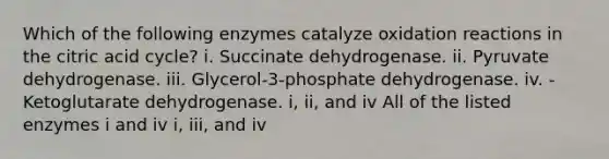 Which of the following enzymes catalyze oxidation reactions in the citric acid cycle? i. Succinate dehydrogenase. ii. Pyruvate dehydrogenase. iii. Glycerol-3-phosphate dehydrogenase. iv. -Ketoglutarate dehydrogenase. i, ii, and iv All of the listed enzymes i and iv i, iii, and iv