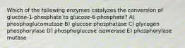 Which of the following enzymes catalyzes the conversion of glucose-1-phosphate to glucose-6-phosphate? A) phosphoglucomutase B) glucose phosphatase C) glycogen phosphorylase D) phosphoglucose isomerase E) phosphorylase mutase